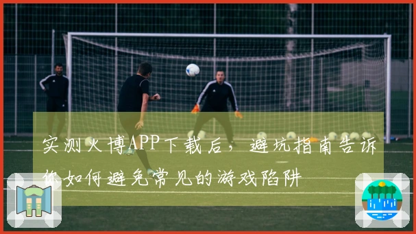 实测火博APP下载后，避坑指南告诉你如何避免常见的游戏陷阱