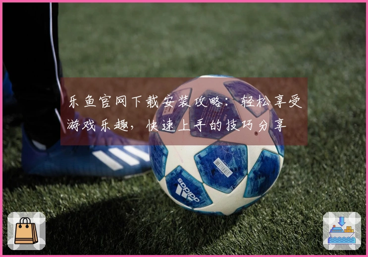 乐鱼官网下载安装攻略：轻松享受游戏乐趣，快速上手的技巧分享