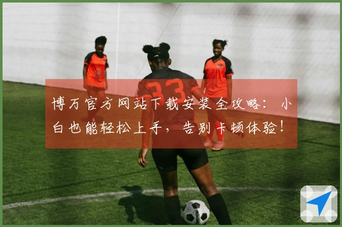 博万官方网站下载安装全攻略：小白也能轻松上手，告别卡顿体验！