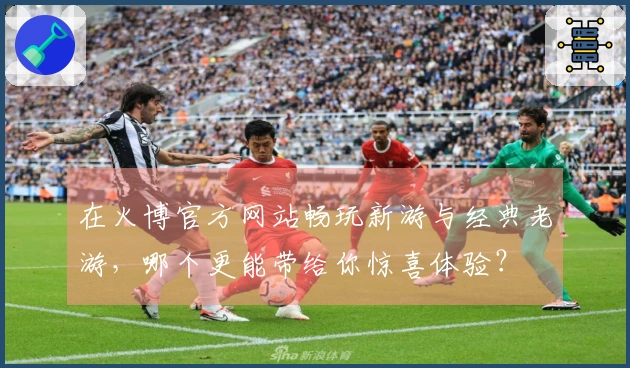 在火博官方网站畅玩新游与经典老游，哪个更能带给你惊喜体验？