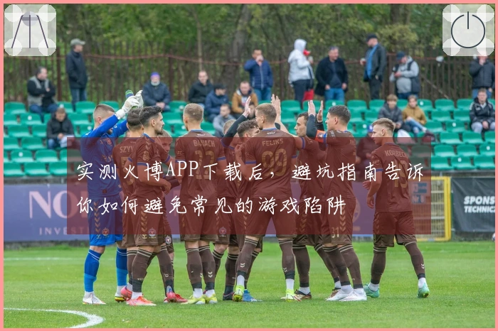 实测火博APP下载后，避坑指南告诉你如何避免常见的游戏陷阱