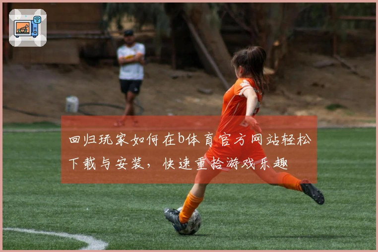 回归玩家如何在b体育官方网站轻松下载与安装，快速重拾游戏乐趣
