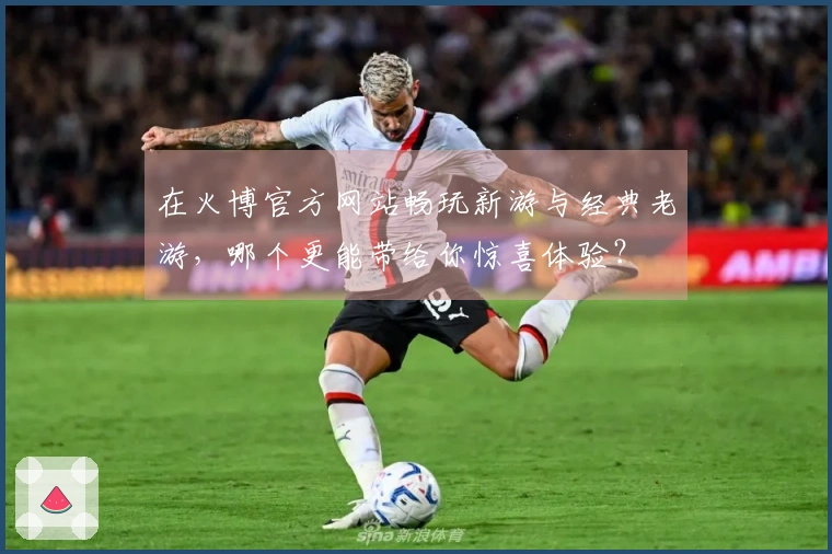 在火博官方网站畅玩新游与经典老游，哪个更能带给你惊喜体验？