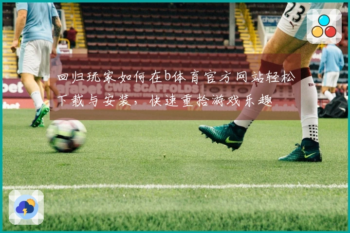 回归玩家如何在b体育官方网站轻松下载与安装，快速重拾游戏乐趣