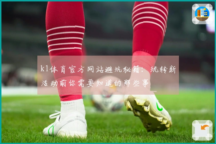 k1体育官方网站避坑秘籍：玩转新活动前你需要知道的那些事