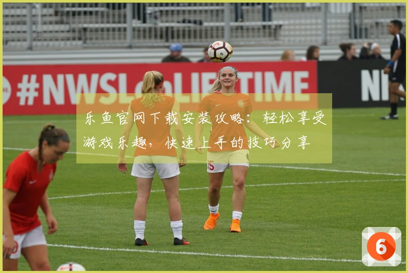 乐鱼官网下载安装攻略：轻松享受游戏乐趣，快速上手的技巧分享