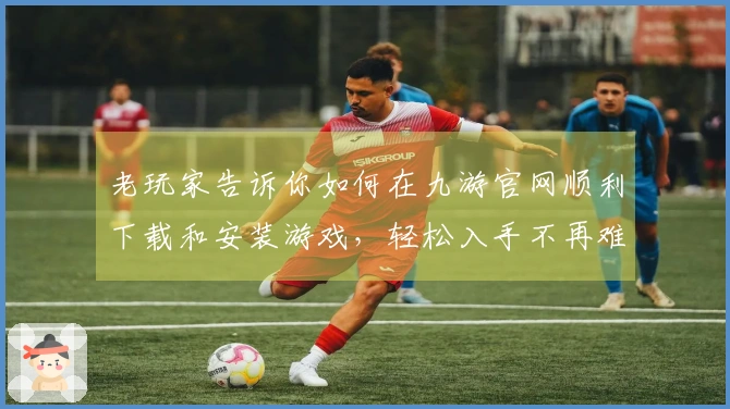 老玩家告诉你如何在九游官网顺利下载和安装游戏，轻松入手不再难